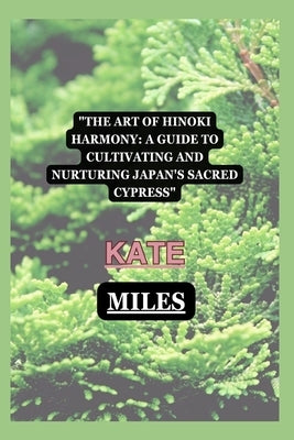 The Art of Hinoki Harmony: A Guide to Cultivating and Nurturing Japan's Sacred Cypress by Miles, Kate