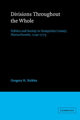 Divisions Throughout the Whole: Politics and Society in Hampshire County, Massachusetts, 1740 1775 by Nobles, Gregory H.