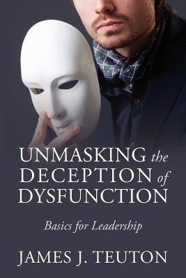 Unmasking the Deception of Dysfunction: Basics for Leadership by Teuton, James J.