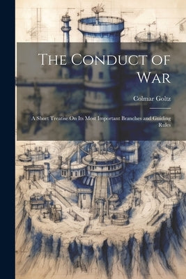 The Conduct of War: A Short Treatise On Its Most Important Branches and Guiding Rules by Goltz, Colmar