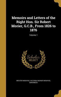 Memoirs and Letters of the Right Hon. Sir Robert Morier, G.C.B., From 1826 to 1876; Volume 1 by Wester Wemyss, Victoria Morier Wemyss B.