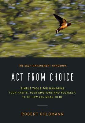 Act from Choice: Simple tools for managing your habits, your emotions and yourself, to be how you mean to be by Goldmann, Robert