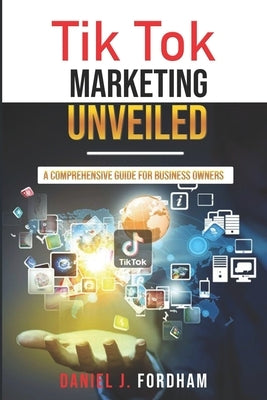 Tik Tok Marketing Unveiled: A Comprehensive Guide for Business Owners by Fordham, Daniel J.