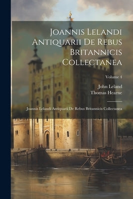 Joannis Lelandi Antiquarii De Rebus Britannicis Collectanea: Joannis Lelandi Antiquarii De Rebus Britannicis Collectanea; Volume 4 by Leland, John