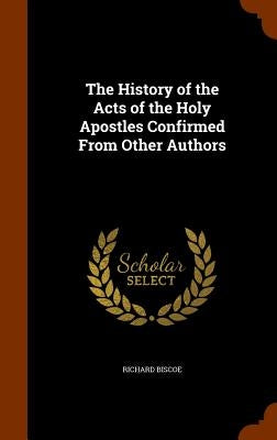 The History of the Acts of the Holy Apostles Confirmed From Other Authors by Biscoe, Richard