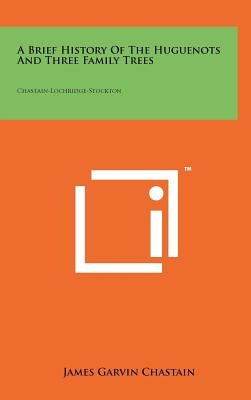 A Brief History Of The Huguenots And Three Family Trees: Chastain-Lochridge-Stockton by Chastain, James Garvin