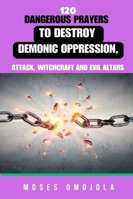 120 Dangerous Prayers To Destroy Demonic Oppression, Attack, Witchcraft And Evil Altars by Omojola, Moses