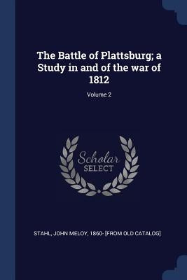 The Battle of Plattsburg; a Study in and of the war of 1812; Volume 2 by Stahl, John Meloy 1860- [from Old Catal