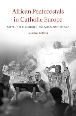 African Pentecostals in Catholic Europe: The Politics of Presence in the Twenty-First Century by Butticci, Annalisa