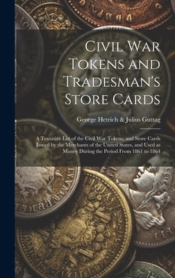 Civil War Tokens and Tradesman's Store Cards: a Tentative List of the Civil War Tokens, and Store Cards Issued by the Merchants of the United States, by George Hetrich & Julius Guttag
