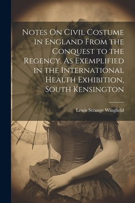 Notes On Civil Costume in England From the Conquest to the Regency. As Exemplified in the International Health Exhibition, South Kensington by Wingfield, Lewis Strange