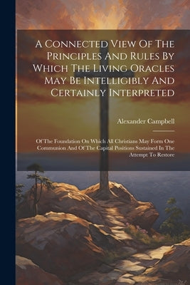 A Connected View Of The Principles And Rules By Which The Living Oracles May Be Intelligibly And Certainly Interpreted: Of The Foundation On Which All by Campbell, Alexander