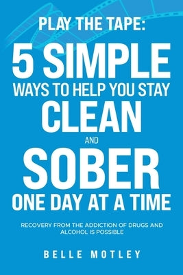 Play the Tape: 5 Simple Ways to Help You Stay Clean and Sober One Day at a Time; Recovery from the Addiction of Drugs and Alcohol is Possible by Motley, Belle