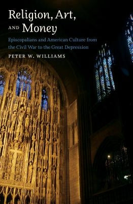 Religion, Art, and Money: Episcopalians and American Culture from the Civil War to the Great Depression by Williams, Peter W.
