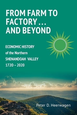 From Farm to Factory . . . And Beyond: Economic History of Northern Shenandoah Valley, 1720 - 2020 by Heerwagen, Peter Dann