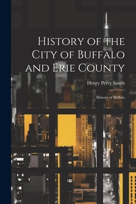 History of the City of Buffalo and Erie County: History of Buffalo by Smith, Henry Perry