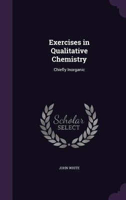 Exercises in Qualitative Chemistry: Chiefly Inorganic by White, John
