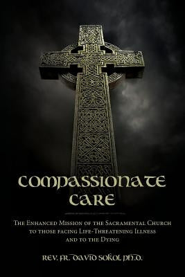 Compassionate Care: The Enhanced Mission of the Sacramental Church to those facing Life-Threatening Illness and to the Dying by Sokol Ph. D., Fr David