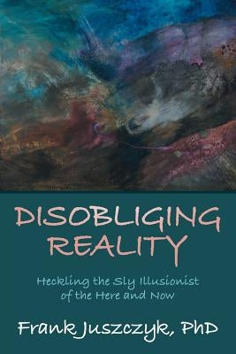 Disobliging Reality: Heckling the Sly Illusionist of the Here and Now by Juszczyk, Frank