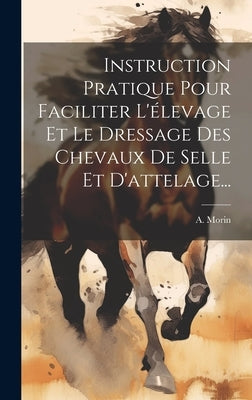 Instruction Pratique Pour Faciliter L'élevage Et Le Dressage Des Chevaux De Selle Et D'attelage... by Morin, A.