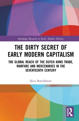 The Dirty Secret of Early Modern Capitalism: The Global Reach of the Dutch Arms Trade, Warfare and Mercenaries in the Seventeenth Century by Boterbloem, Kees