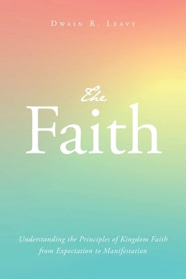 The Faith: Understanding the Principles of Kingdom Faith from Expectation to Manifestation by Leavy, Dwain R.