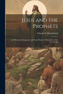 Jesus and the Prophets: An Historical, Exegetical, and Inter-pretative Discussion of the Use of Old by Macfarland, Charles S.