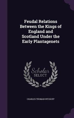 Feudal Relations Between the Kings of England and Scotland Under the Early Plantagenets by Wyckoff, Charles Truman
