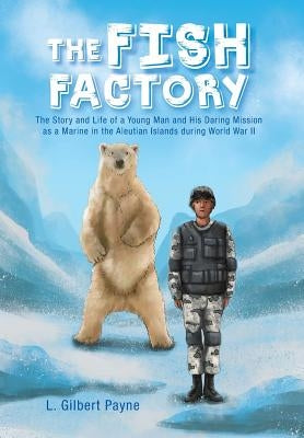 The Fish Factory: The Story and Life of a Young Man and His Daring Mission as a Marine in the Aleutian Islands During World War II by Payne, L. Gilbert