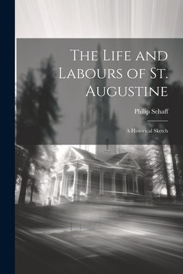 The Life and Labours of St. Augustine: A Historical Sketch by Schaff, Philip