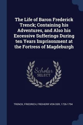 The Life of Baron Frederick Trenck; Containing his Adventures, and Also his Excessive Sufferings During ten Years Imprisonment at the Fortress of Magd by Trenck, Friedrich Freiherr Von Der