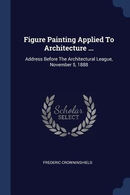 Figure Painting Applied To Architecture ...: Address Before The Architectural League, November 5, 1888 by Crowninshield, Frederic