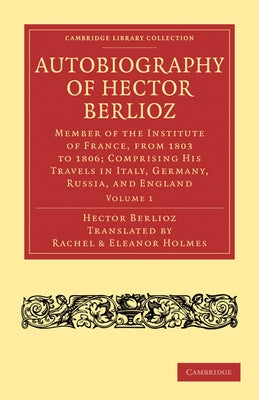 Autobiography of Hector Berlioz: Volume 1: Member of the Institute of France, from 1803 to 1869; Comprising His Travels in Italy, Germany, Russia, and by Berlioz, Hector