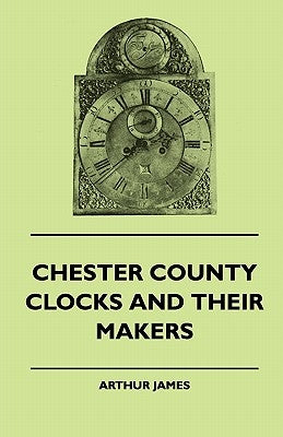 Chester County Clocks And Their Makers by James, Arthur
