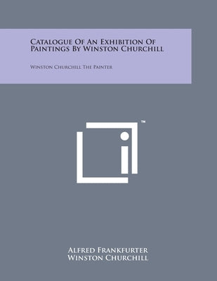 Catalogue Of An Exhibition Of Paintings By Winston Churchill: Winston Churchill The Painter by Frankfurter, Alfred