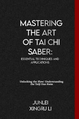 Mastering the Art of Tai Chi Saber: Essential Techniques and Applications: Unlocking the Flow: Understanding the Taiji Dao Form by Xingru Li, Junlei