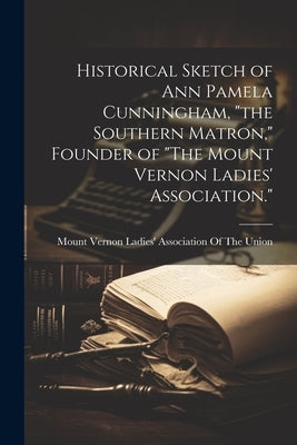 Historical Sketch of Ann Pamela Cunningham, "the Southern Matron," Founder of "The Mount Vernon Ladies' Association." by Mount Vernon Ladies' Association of the