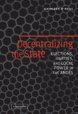 Decentralizing the State: Elections, Parties, and Local Power in the Andes by O'Neill, Kathleen