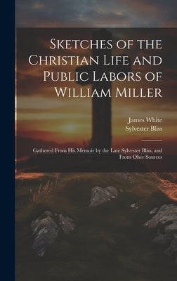 Sketches of the Christian Life and Public Labors of William Miller: Gathered From His Memoir by the Late Sylvester Bliss, and From Oher Sources by White, James