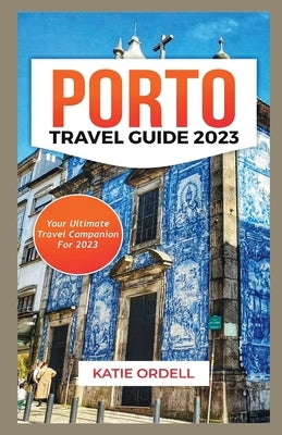 Porto Travel Guide 2023: Your Ultimate Travel Companion For 2023 by Ordell, Katie