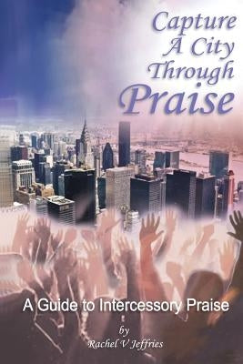 Capture a City through Praise: Intercessory Praise by Jeffries, Rachel V.