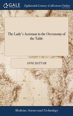 The Lady's Assistant in the Oeconomy of the Table: A Collection of Scarce and Valuable Receipts. To Which is Added, the Author's Own Method of Picklin by Battam, Anne