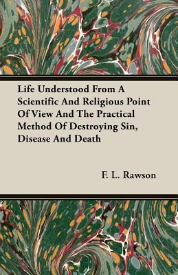 Life Understood From A Scientific And Religious Point Of View And The Practical Method Of Destroying Sin, Disease And Death by Rawson, F. L.