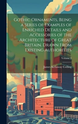 Gothic Ornaments, Being a Series of Examples of Enriched Details and Accessories of the Architecture of Great Britain. Drawn From Existing Authorities by Colling, James Kellaway