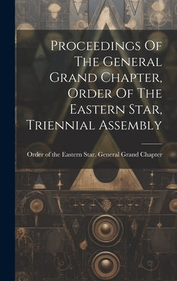 Proceedings Of The General Grand Chapter, Order Of The Eastern Star, Triennial Assembly by Order of the Eastern Star General Gr