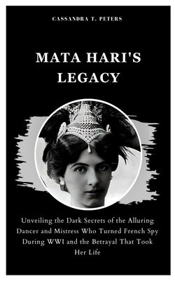 Mata Hari's Legacy: Unveiling the Dark Secrets of the Alluring Dancer and Mistress Who Turned French Spy During WWI and the Betrayal That Took Her Lif by T. Peters, Cassandra
