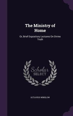 The Ministry of Home: Or, Brief Expository Lectures On Divine Truth by Winslow, Octavius