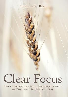 Clear Focus: Rediscovering the Most Important Aspect of Christian School Ministry by Reel, Stephen G.