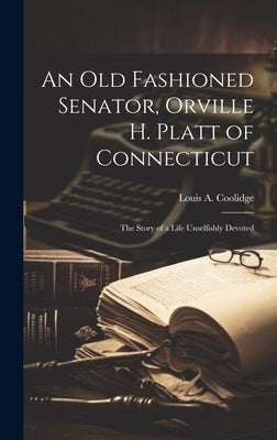 An old Fashioned Senator, Orville H. Platt of Connecticut: The Story of a Life Unselfishly Devoted by Coolidge, Louis a.