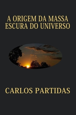 A Origem Da Massa Escura Do Universo: A Massa Escura Não É Visível Para Nós, Porque a Massa Magnética Não Interage Com a Matéria Eletrônica by Partidas, Carlos L.